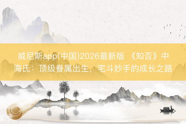 威尼斯app(中国)2026最新版 《知否》中海氏：顶级眷属出生，宅斗妙手的成长之路