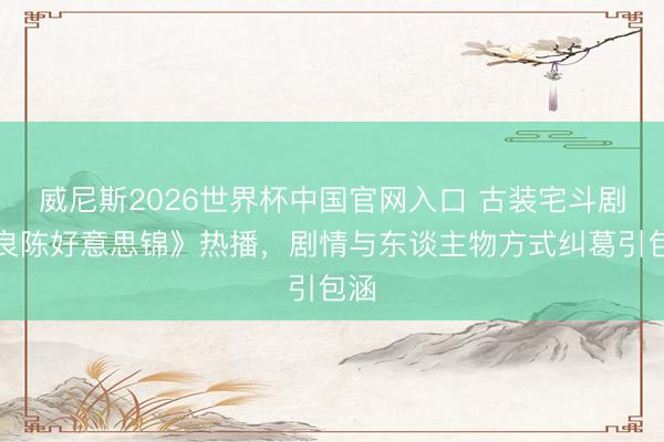 威尼斯2026世界杯中国官网入口 古装宅斗剧《良陈好意思锦》热播，剧情与东谈主物方式纠葛引包涵