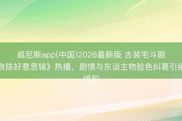 威尼斯app(中国)2026最新版 古装宅斗剧《良陈好意思锦》热播，剧情与东谈主物脸色纠葛引缓和