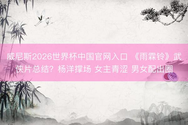 威尼斯2026世界杯中国官网入口 《雨霖铃》武侠片总结？杨洋撑场 女主青涩 男女配出圈