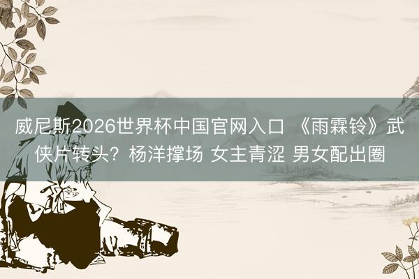 威尼斯2026世界杯中国官网入口 《雨霖铃》武侠片转头？杨洋撑场 女主青涩 男女配出圈