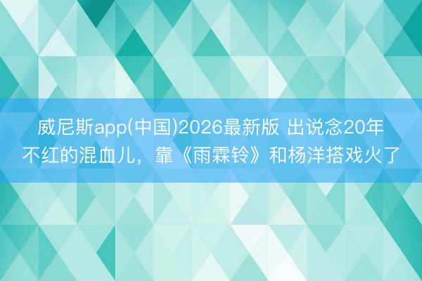 威尼斯app(中国)2026最新版 出说念20年不红的混血儿，靠《雨霖铃》和杨洋搭戏火了