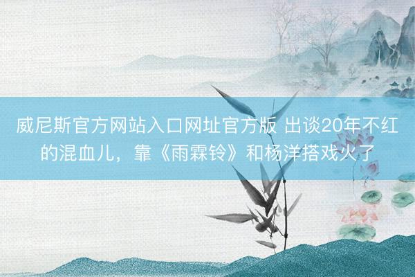 威尼斯官方网站入口网址官方版 出谈20年不红的混血儿，靠《雨霖铃》和杨洋搭戏火了