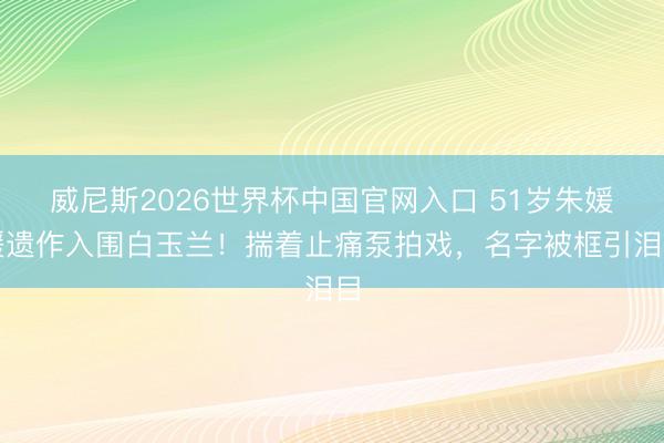 威尼斯2026世界杯中国官网入口 51岁朱媛媛遗作入围白玉兰！揣着止痛泵拍戏，名字被框引泪目