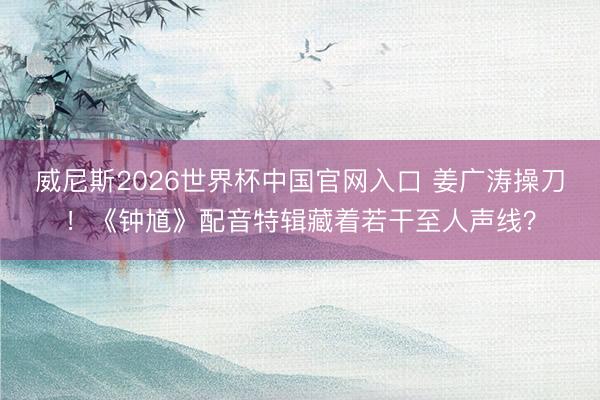 威尼斯2026世界杯中国官网入口 姜广涛操刀！《钟馗》配音特辑藏着若干至人声线？