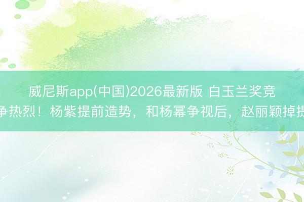 威尼斯app(中国)2026最新版 白玉兰奖竞争热烈！杨紫提前造势，和杨幂争视后，赵丽颖掉提