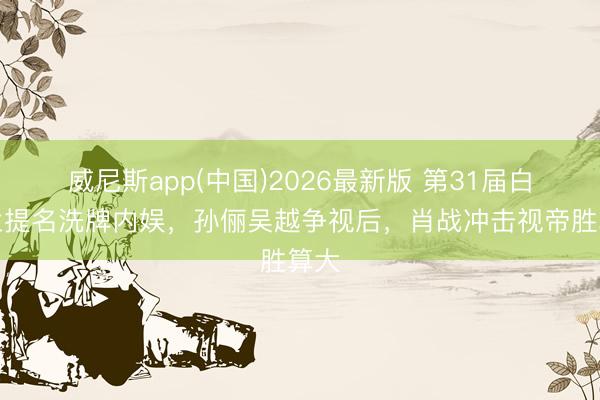 威尼斯app(中国)2026最新版 第31届白玉兰提名洗牌内娱，孙俪吴越争视后，肖战冲击视帝胜算大