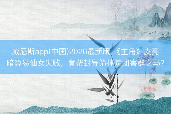 威尼斯app(中国)2026最新版 《主角》皮亮暗算易仙女失败，竟帮封导筛掉院团害群之马？
