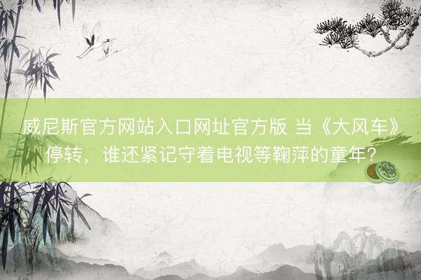 威尼斯官方网站入口网址官方版 当《大风车》停转，谁还紧记守着电视等鞠萍的童年？
