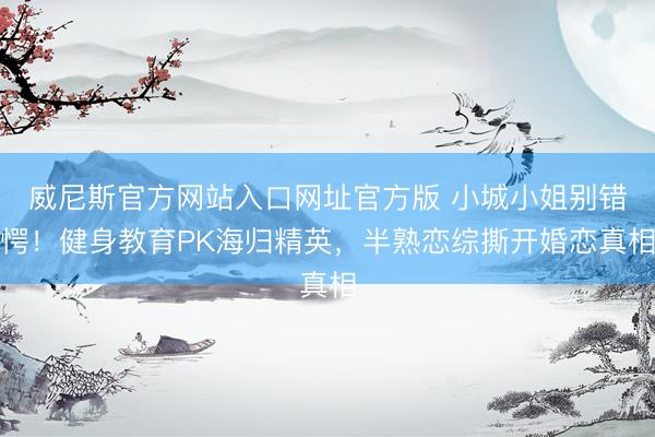 威尼斯官方网站入口网址官方版 小城小姐别错愕！健身教育PK海归精英，半熟恋综撕开婚恋真相