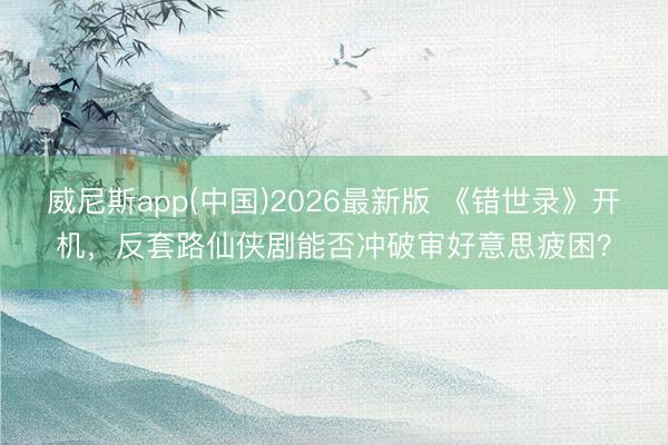 威尼斯app(中国)2026最新版 《错世录》开机，反套路仙侠剧能否冲破审好意思疲困？
