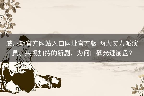威尼斯官方网站入口网址官方版 两大实力派演员、央视加持的新剧，为何口碑光速崩盘？