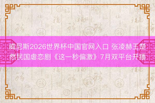 威尼斯2026世界杯中国官网入口 张凌赫王楚然民国虐恋剧《这一秒偏激》7月双平台开播