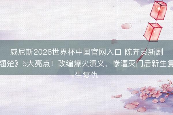 威尼斯2026世界杯中国官网入口 陈齐灵新剧《翘楚》5大亮点！改编爆火演义，惨遭灭门后新生复仇