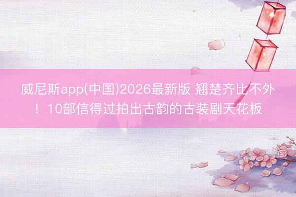 威尼斯app(中国)2026最新版 翘楚齐比不外!10部信得过拍出古韵的古装剧天花板