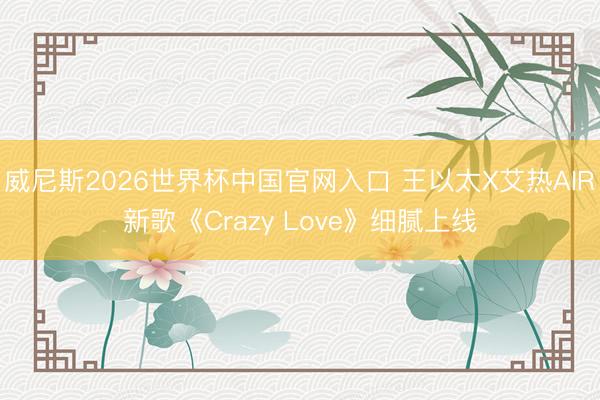 威尼斯2026世界杯中国官网入口 王以太X艾热AIR新歌《Crazy Love》细腻上线