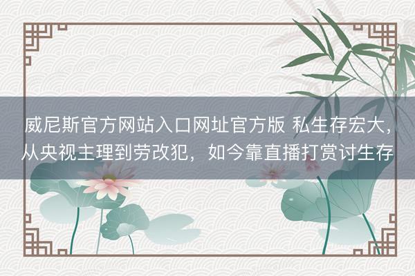 威尼斯官方网站入口网址官方版 私生存宏大，从央视主理到劳改犯，如今靠直播打赏讨生存