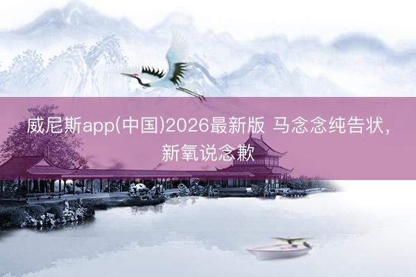 威尼斯app(中国)2026最新版 马念念纯告状，新氧说念歉