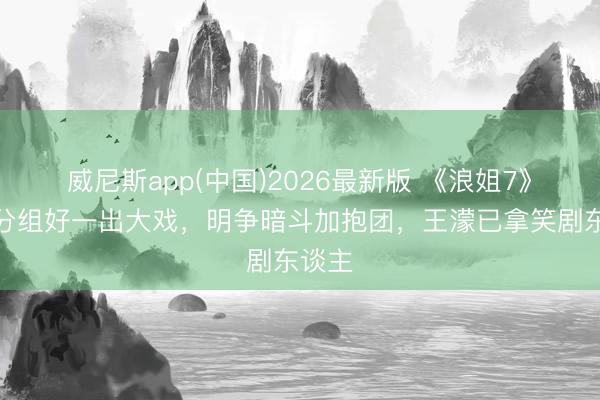 威尼斯app(中国)2026最新版 《浪姐7》五公分组好一出大戏，明争暗斗加抱团，王濛已拿笑剧东谈主