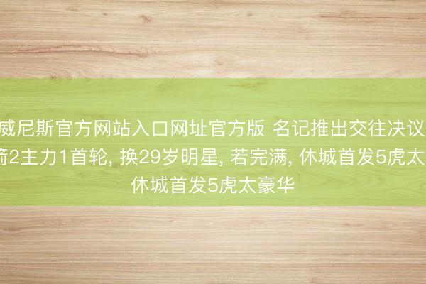 威尼斯官方网站入口网址官方版 名记推出交往决议: 火箭2主力1首轮， 换29岁明星， 若完满， 休城首发5虎太豪华