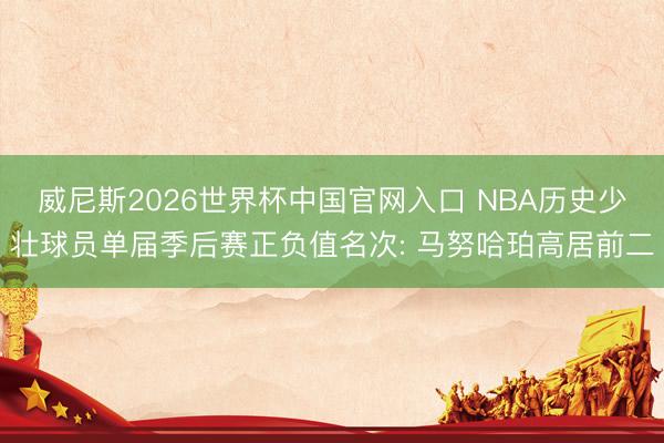 威尼斯2026世界杯中国官网入口 NBA历史少壮球员单届季后赛正负值名次: 马努哈珀高居前二