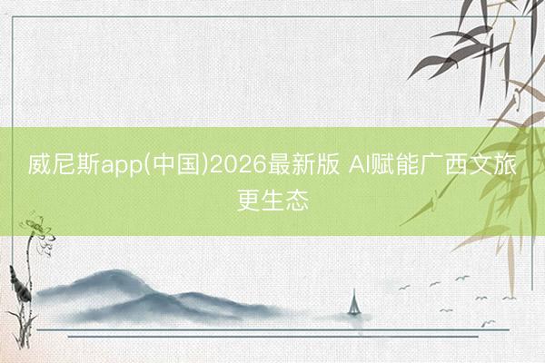 威尼斯app(中国)2026最新版 AI赋能广西文旅更生态
