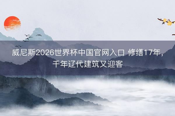 威尼斯2026世界杯中国官网入口 修缮17年，千年辽代建筑又迎客