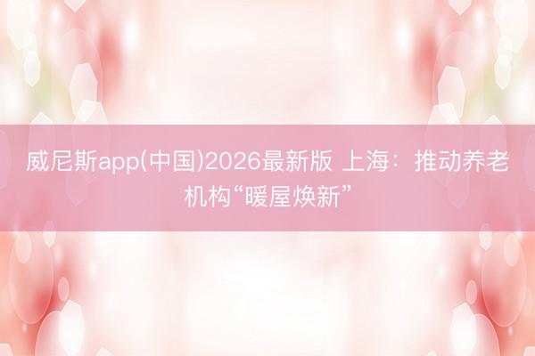 威尼斯app(中国)2026最新版 上海：推动养老机构“暖屋焕新”