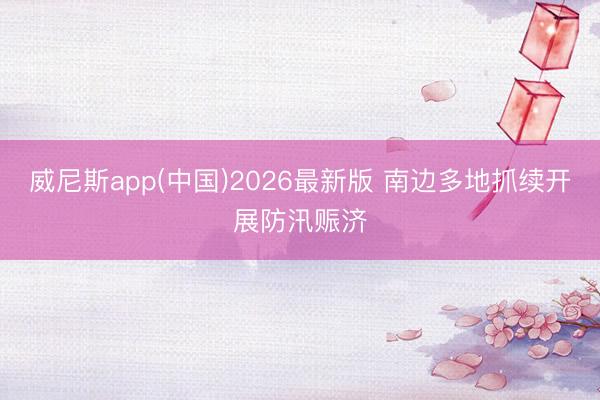 威尼斯app(中国)2026最新版 南边多地抓续开展防汛赈济