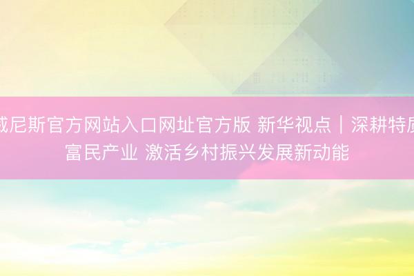 威尼斯官方网站入口网址官方版 新华视点｜深耕特质富民产业 激活乡村振兴发展新动能