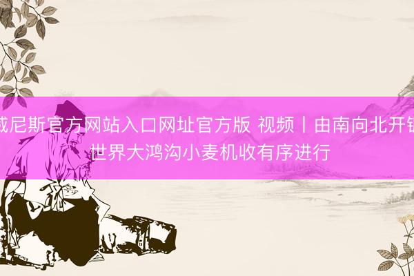 威尼斯官方网站入口网址官方版 视频丨由南向北开镰 世界大鸿沟小麦机收有序进行