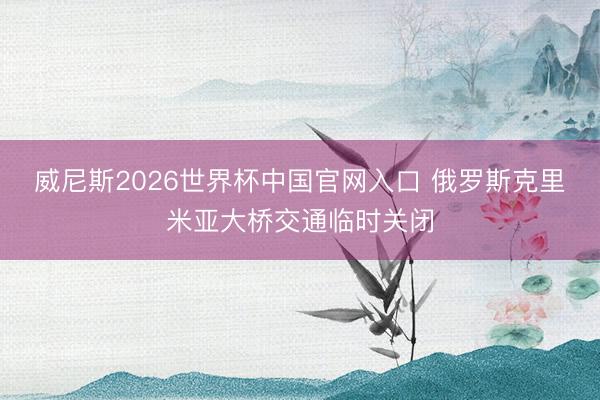 威尼斯2026世界杯中国官网入口 俄罗斯克里米亚大桥交通临时关闭