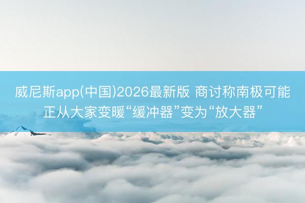 威尼斯app(中国)2026最新版 商讨称南极可能正从大家变暖“缓冲器”变为“放大器”