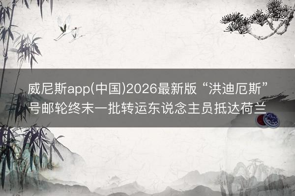 威尼斯app(中国)2026最新版 “洪迪厄斯”号邮轮终末一批转运东说念主员抵达荷兰