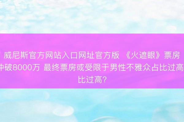 威尼斯官方网站入口网址官方版 《火遮眼》票房冲破8000万 最终票房或受限于男性不雅众占比过高?
