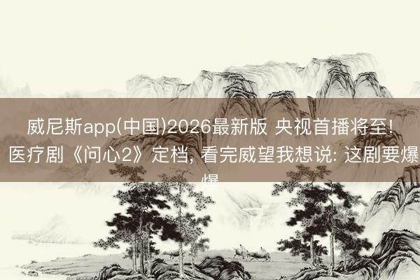 威尼斯app(中国)2026最新版 央视首播将至! 医疗剧《问心2》定档， 看完威望我想说: 这剧要爆
