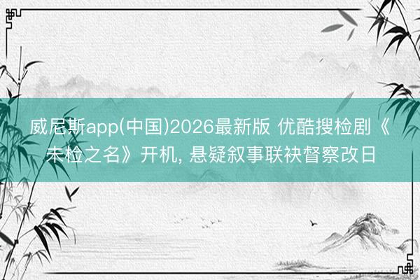 威尼斯app(中国)2026最新版 优酷搜检剧《未检之名》开机， 悬疑叙事联袂督察改日
