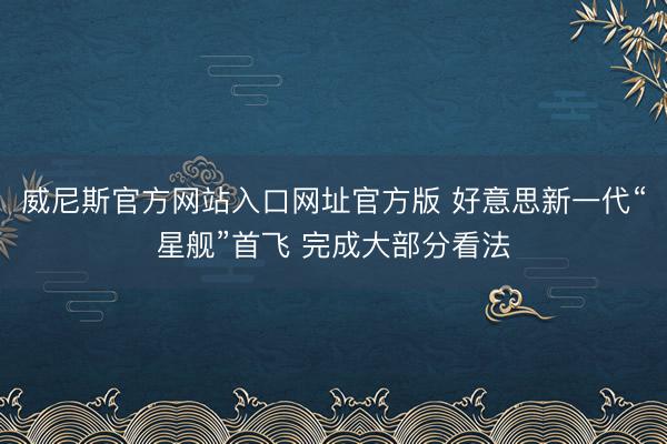威尼斯官方网站入口网址官方版 好意思新一代“星舰”首飞 完成大部分看法