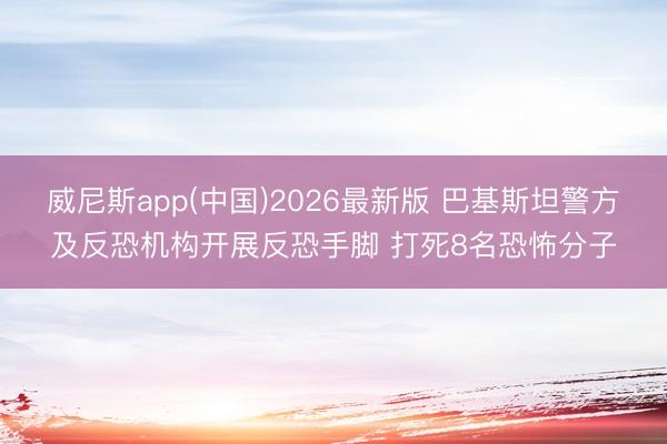 威尼斯app(中国)2026最新版 巴基斯坦警方及反恐机构开展反恐手脚 打死8名恐怖分子
