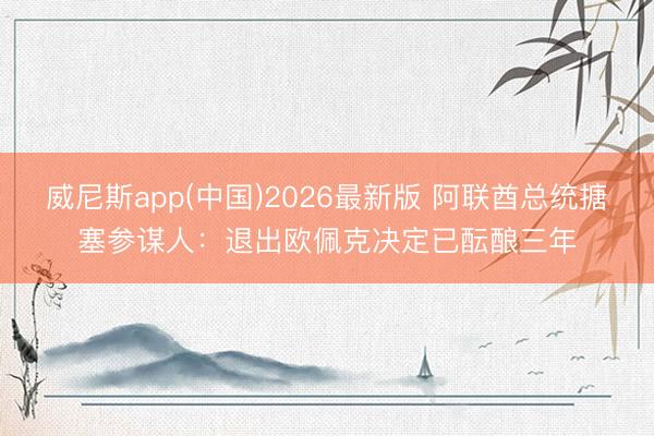 威尼斯app(中国)2026最新版 阿联酋总统搪塞参谋人：退出欧佩克决定已酝酿三年