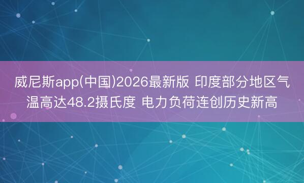 威尼斯app(中国)2026最新版 印度部分地区气温高达48.2摄氏度 电力负荷连创历史新高