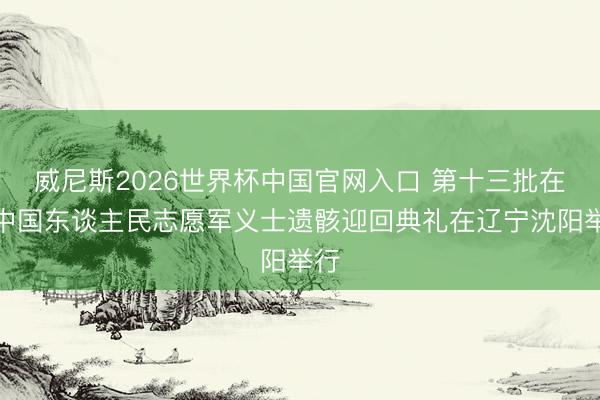 威尼斯2026世界杯中国官网入口 第十三批在韩中国东谈主民志愿军义士遗骸迎回典礼在辽宁沈阳举行