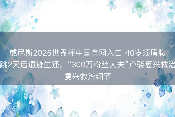 威尼斯2026世界杯中国官网入口 40岁须眉腹黑停跳2天后遗迹生还,“300万粉丝大夫”卢骁复兴救治细节