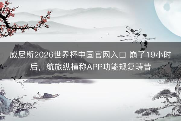 威尼斯2026世界杯中国官网入口 崩了19小时后，航旅纵横称APP功能规复畴昔