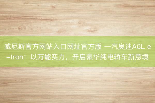 威尼斯官方网站入口网址官方版 一汽奥迪A6L e-tron：以万能实力，开启豪华纯电轿车新意境