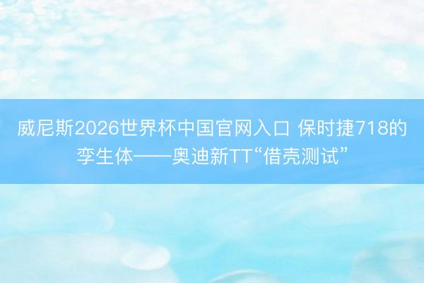威尼斯2026世界杯中国官网入口 保时捷718的孪生体——奥迪新TT“借壳测试”