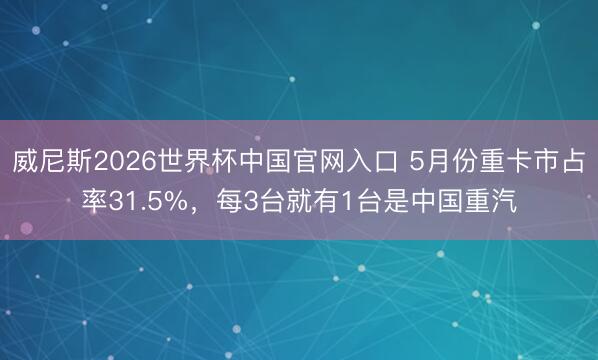 威尼斯2026世界杯中国官网入口 5月份重卡市占率31.5%，每3台就有1台是中国重汽