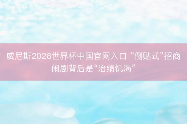 威尼斯2026世界杯中国官网入口 “倒贴式”招商闹剧背后是“治绩饥渴”