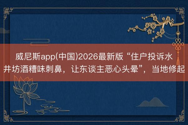 威尼斯app(中国)2026最新版 “住户投诉水井坊酒糟味刺鼻,让东谈主恶心头晕”,当地修起