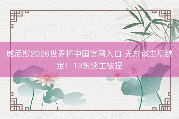 威尼斯2026世界杯中国官网入口 无东谈主机锁定！13东谈主被捏